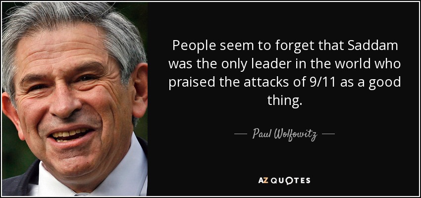 People seem to forget that Saddam was the only leader in the world who praised the attacks of 9/11 as a good thing. - Paul Wolfowitz