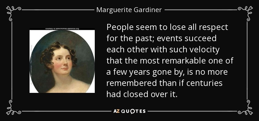 People seem to lose all respect for the past; events succeed each other with such velocity that the most remarkable one of a few years gone by, is no more remembered than if centuries had closed over it. - Marguerite Gardiner, Countess of Blessington