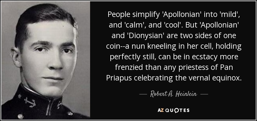 La gente simplifica "apolíneo" en "suave", "tranquilo" y "frío". Pero "apolíneo" y "dionisíaco" son las dos caras de una misma moneda: una monja arrodillada en su celda, perfectamente quieta, puede estar en éxtasis más frenético que cualquier sacerdotisa de Pan Príapo celebrando el equinoccio de primavera. - Robert A. Heinlein