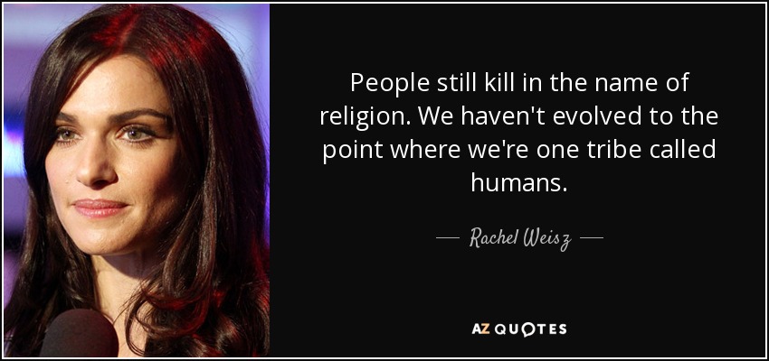 People still kill in the name of religion. We haven't evolved to the point where we're one tribe called humans. - Rachel Weisz