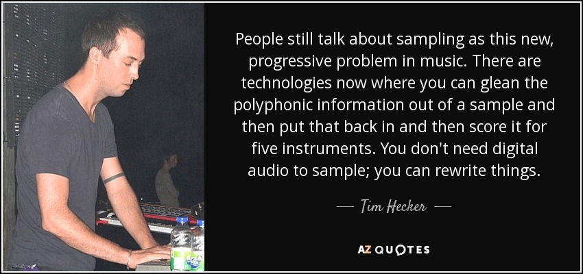 La gente sigue hablando del sampling como un problema nuevo y progresivo de la música. Ahora existen tecnologías que permiten extraer la información polifónica de una muestra, volver a introducirla y componerla para cinco instrumentos. No necesitas audio digital para samplear; puedes reescribir las cosas. - Tim Hecker