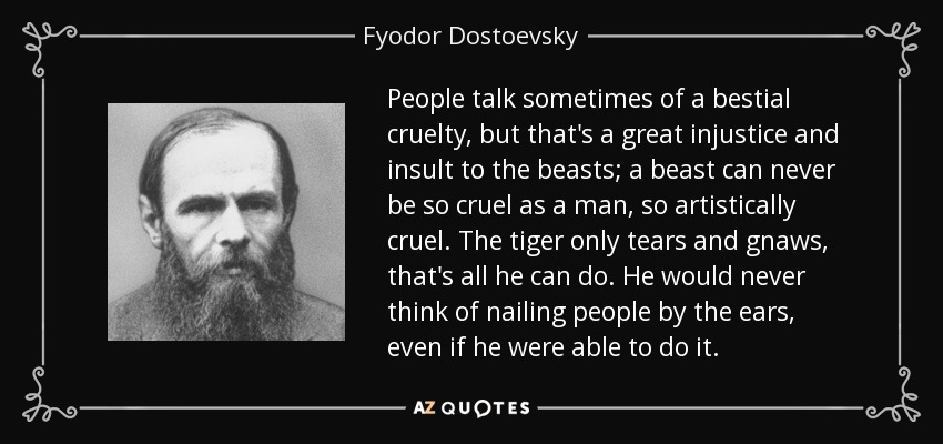 People talk sometimes of a bestial cruelty, but that's a great injustice and insult to the beasts; a beast can never be so cruel as a man, so artistically cruel. The tiger only tears and gnaws, that's all he can do. He would never think of nailing people by the ears, even if he were able to do it. - Fyodor Dostoevsky