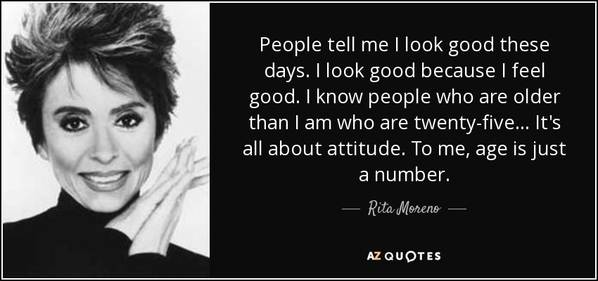 People tell me I look good these days. I look good because I feel good. I know people who are older than I am who are twenty-five... It's all about attitude. To me, age is just a number. - Rita Moreno