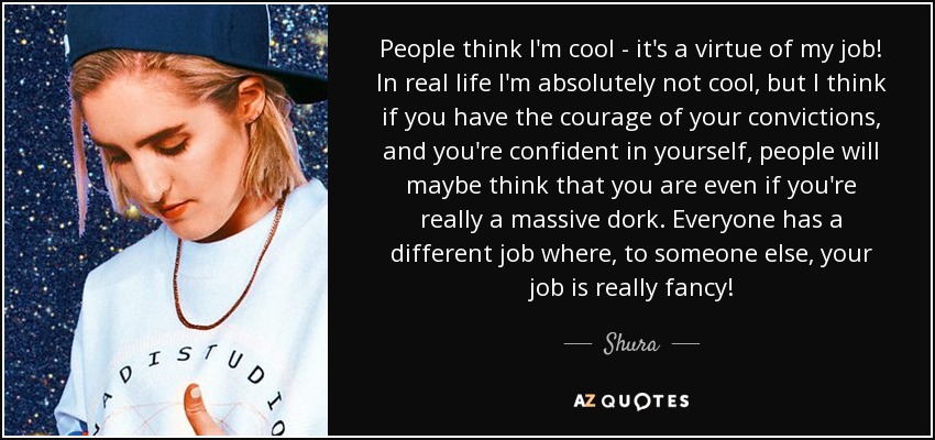 People think I'm cool - it's a virtue of my job! In real life I'm absolutely not cool, but I think if you have the courage of your convictions, and you're confident in yourself, people will maybe think that you are even if you're really a massive dork. Everyone has a different job where, to someone else, your job is really fancy! - Shura