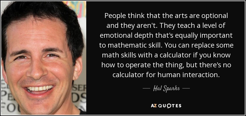 People think that the arts are optional and they aren't. They teach a level of emotional depth that's equally important to mathematic skill. You can replace some math skills with a calculator if you know how to operate the thing, but there's no calculator for human interaction. - Hal Sparks