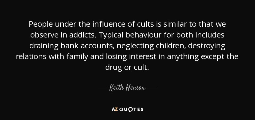 People under the influence of cults is similar to that we observe in addicts. Typical behaviour for both includes draining bank accounts, neglecting children, destroying relations with family and losing interest in anything except the drug or cult. - Keith Henson