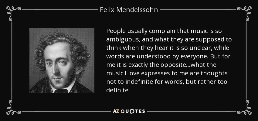 People usually complain that music is so ambiguous, and what they are supposed to think when they hear it is so unclear, while words are understood by everyone. But for me it is exactly the opposite...what the music I love expresses to me are thoughts not to indefinite for words, but rather too definite. - Felix Mendelssohn