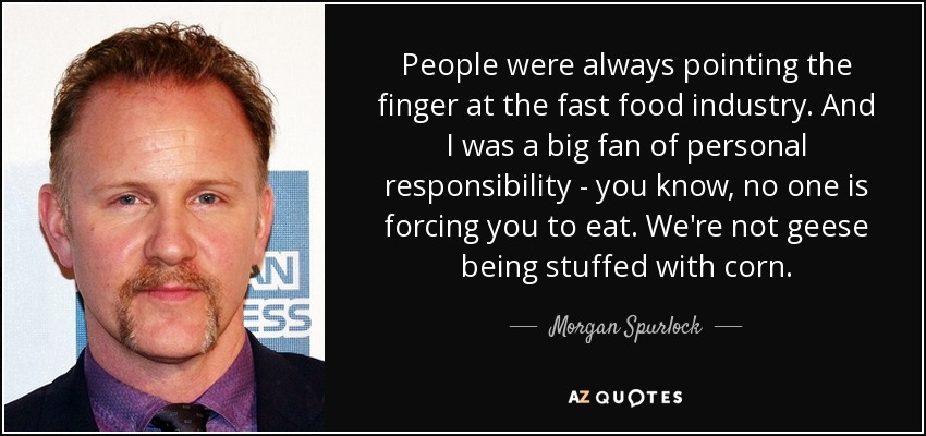 People were always pointing the finger at the fast food industry. And I was a big fan of personal responsibility - you know, no one is forcing you to eat. We're not geese being stuffed with corn. - Morgan Spurlock