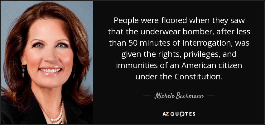 People were floored when they saw that the underwear bomber, after less than 50 minutes of interrogation, was given the rights, privileges, and immunities of an American citizen under the Constitution. - Michele Bachmann