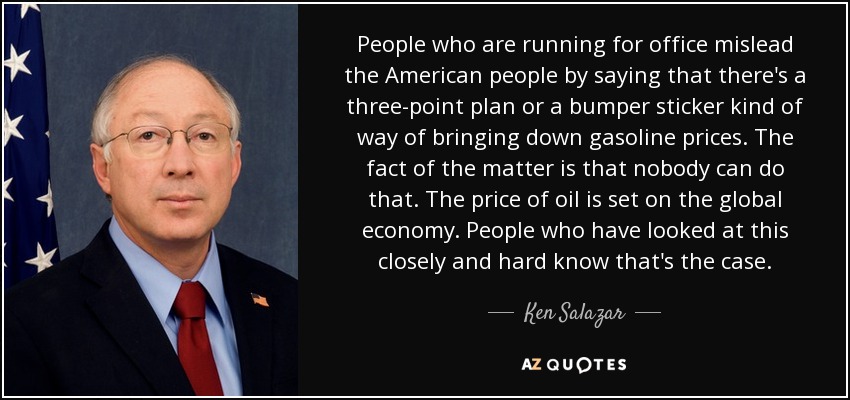 People who are running for office mislead the American people by saying that there's a three-point plan or a bumper sticker kind of way of bringing down gasoline prices. The fact of the matter is that nobody can do that. The price of oil is set on the global economy. People who have looked at this closely and hard know that's the case. - Ken Salazar
