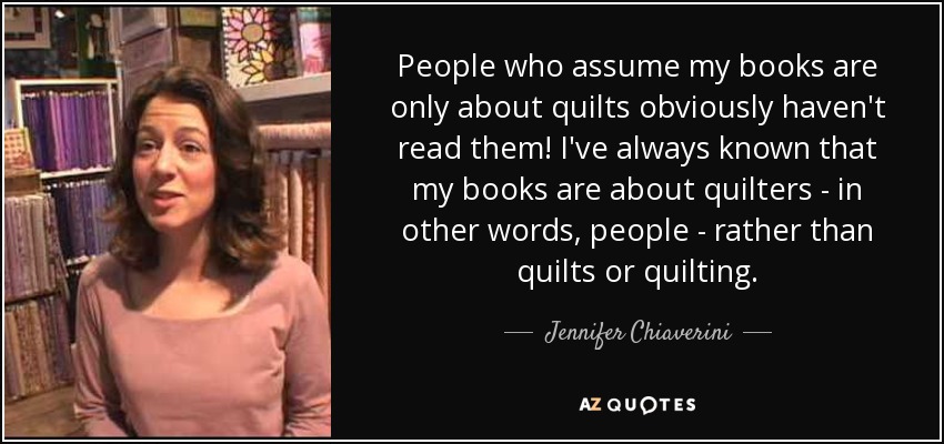 People who assume my books are only about quilts obviously haven't read them! I've always known that my books are about quilters - in other words, people - rather than quilts or quilting. - Jennifer Chiaverini