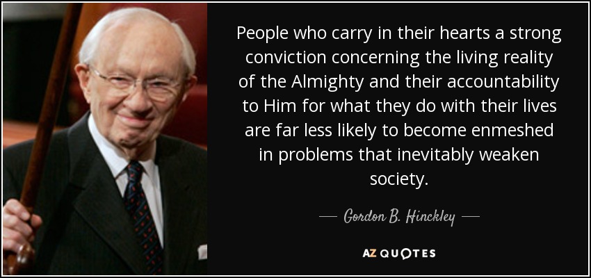 People who carry in their hearts a strong conviction concerning the living reality of the Almighty and their accountability to Him for what they do with their lives are far less likely to become enmeshed in problems that inevitably weaken society. - Gordon B. Hinckley