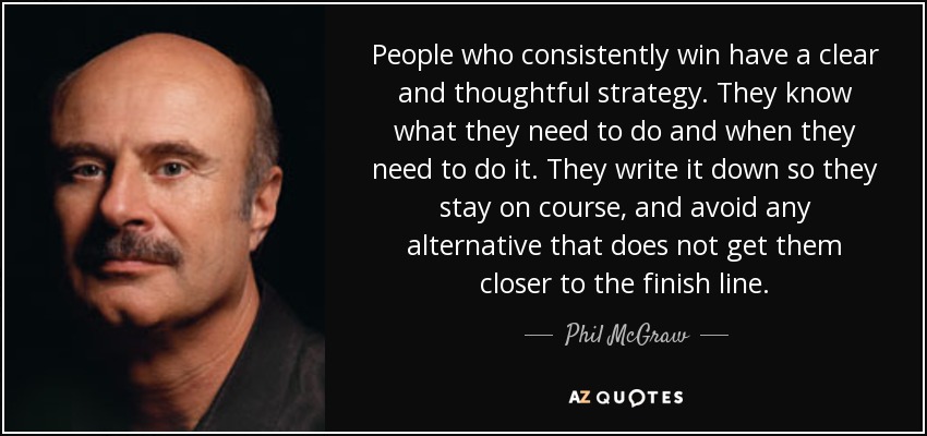 People who consistently win have a clear and thoughtful strategy. They know what they need to do and when they need to do it. They write it down so they stay on course, and avoid any alternative that does not get them closer to the finish line. - Phil McGraw