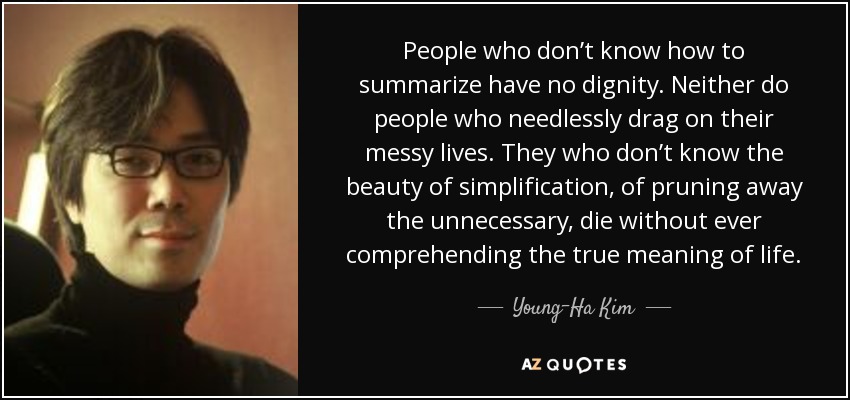 People who don’t know how to summarize have no dignity. Neither do people who needlessly drag on their messy lives. They who don’t know the beauty of simplification, of pruning away the unnecessary, die without ever comprehending the true meaning of life. - Young-Ha Kim