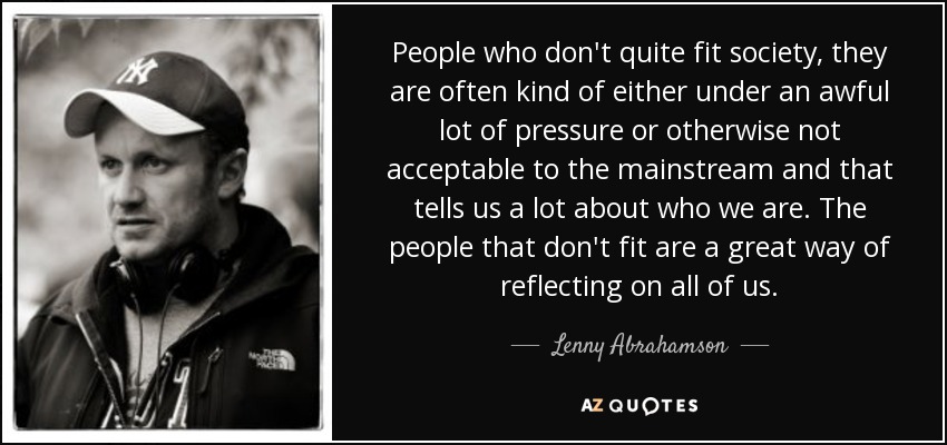 People who don't quite fit society, they are often kind of either under an awful lot of pressure or otherwise not acceptable to the mainstream and that tells us a lot about who we are. The people that don't fit are a great way of reflecting on all of us. - Lenny Abrahamson