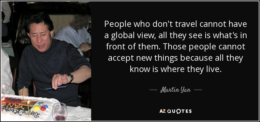 People who don't travel cannot have a global view, all they see is what's in front of them. Those people cannot accept new things because all they know is where they live. - Martin Yan