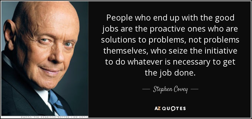 People who end up with the good jobs are the proactive ones who are solutions to problems, not problems themselves, who seize the initiative to do whatever is necessary to get the job done. - Stephen Covey