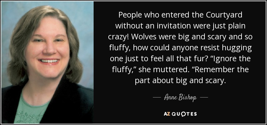 People who entered the Courtyard without an invitation were just plain crazy! Wolves were big and scary and so fluffy, how could anyone resist hugging one just to feel all that fur? “Ignore the fluffy,” she muttered. “Remember the part about big and scary. - Anne Bishop