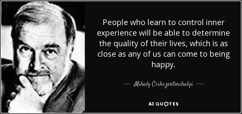 People who learn to control inner experience will be able to determine the quality of their lives, which is as close as any of us can come to being happy. - Mihaly Csikszentmihalyi