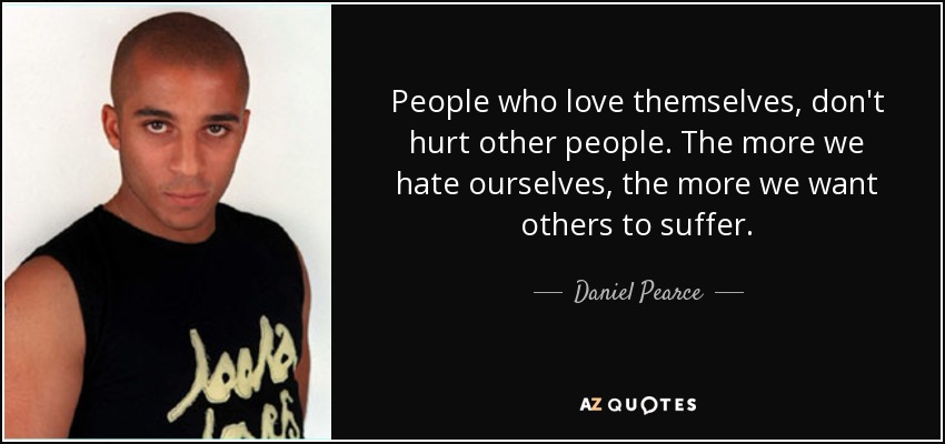People who love themselves, don't hurt other people. The more we hate ourselves, the more we want others to suffer. - Daniel Pearce