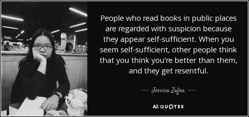 People who read books in public places are regarded with suspicion because they appear self-sufficient. When you seem self-sufficient, other people think that you think you're better than them, and they get resentful. - Jessica Zafra