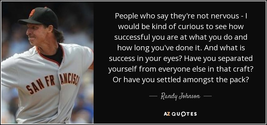 People who say they're not nervous - I would be kind of curious to see how successful you are at what you do and how long you've done it. And what is success in your eyes? Have you separated yourself from everyone else in that craft? Or have you settled amongst the pack? - Randy Johnson