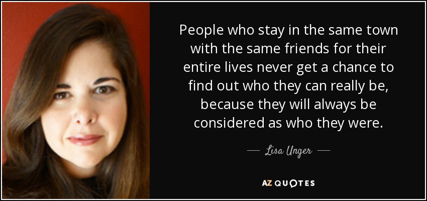 People who stay in the same town with the same friends for their entire lives never get a chance to find out who they can really be, because they will always be considered as who they were. - Lisa Unger