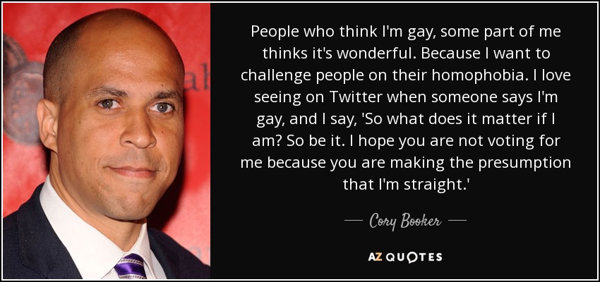 People who think I'm gay, some part of me thinks it's wonderful. Because I want to challenge people on their homophobia. I love seeing on Twitter when someone says I'm gay, and I say, 'So what does it matter if I am? So be it. I hope you are not voting for me because you are making the presumption that I'm straight.' - Cory Booker