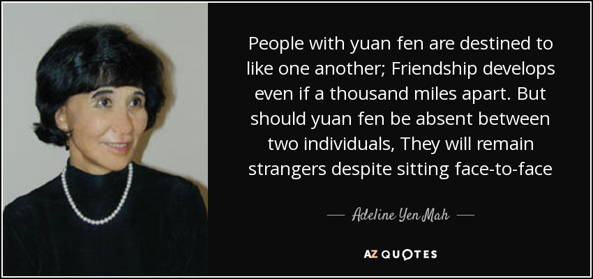 People with yuan fen are destined to like one another; Friendship develops even if a thousand miles apart. But should yuan fen be absent between two individuals, They will remain strangers despite sitting face-to-face - Adeline Yen Mah
