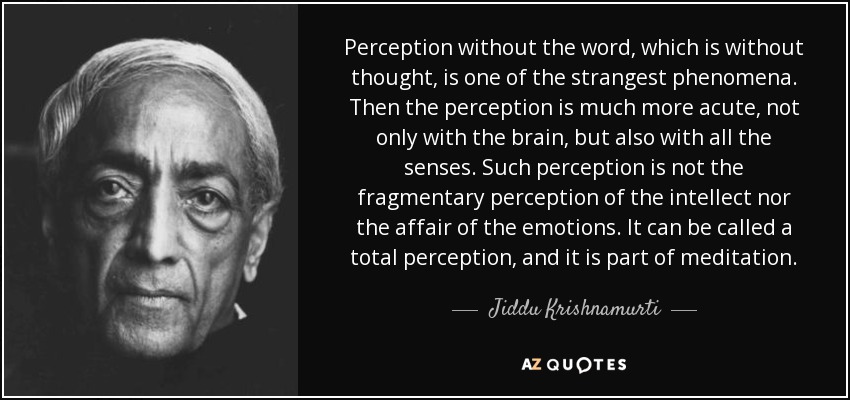 Perception without the word, which is without thought, is one of the strangest phenomena. Then the perception is much more acute, not only with the brain, but also with all the senses. Such perception is not the fragmentary perception of the intellect nor the affair of the emotions. It can be called a total perception, and it is part of meditation. - Jiddu Krishnamurti