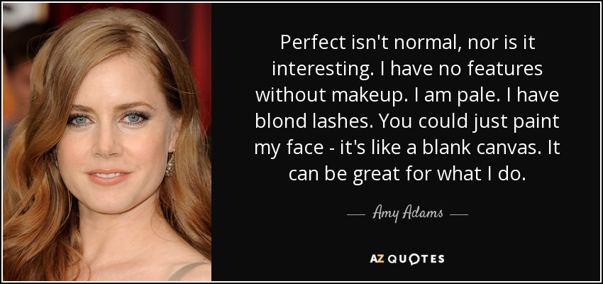 Perfecta no es normal, ni interesante. No tengo rasgos sin maquillaje. Soy pálida. Tengo las pestañas rubias. Podrías pintarme la cara, es como un lienzo en blanco. Puede ser genial para lo que hago. - Amy Adams