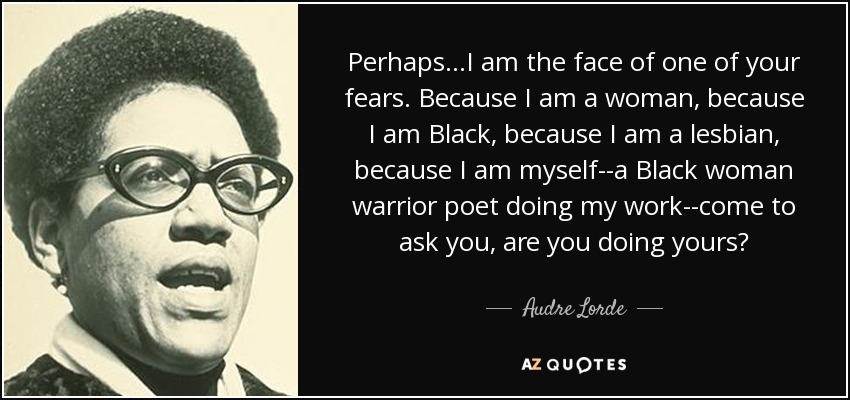 Perhaps...I am the face of one of your fears. Because I am a woman, because I am Black, because I am a lesbian, because I am myself--a Black woman warrior poet doing my work--come to ask you, are you doing yours? - Audre Lorde