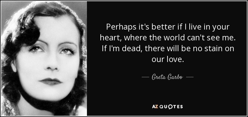 Perhaps it's better if I live in your heart, where the world can't see me. If I'm dead, there will be no stain on our love. - Greta Garbo