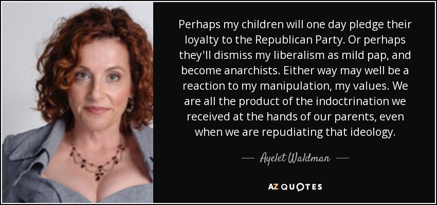 Perhaps my children will one day pledge their loyalty to the Republican Party. Or perhaps they'll dismiss my liberalism as mild pap, and become anarchists. Either way may well be a reaction to my manipulation, my values. We are all the product of the indoctrination we received at the hands of our parents, even when we are repudiating that ideology. - Ayelet Waldman