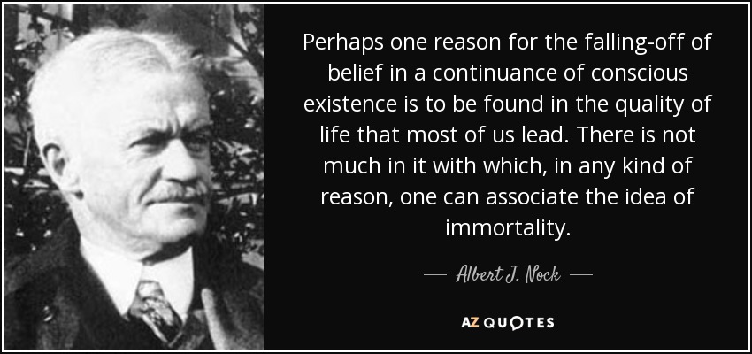 Perhaps one reason for the falling-off of belief in a continuance of conscious existence is to be found in the quality of life that most of us lead. There is not much in it with which, in any kind of reason, one can associate the idea of immortality. - Albert J. Nock