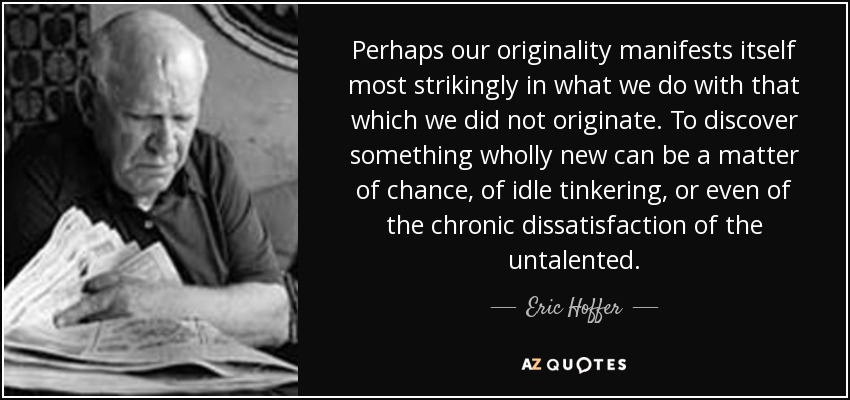 Perhaps our originality manifests itself most strikingly in what we do with that which we did not originate. To discover something wholly new can be a matter of chance, of idle tinkering, or even of the chronic dissatisfaction of the untalented. - Eric Hoffer