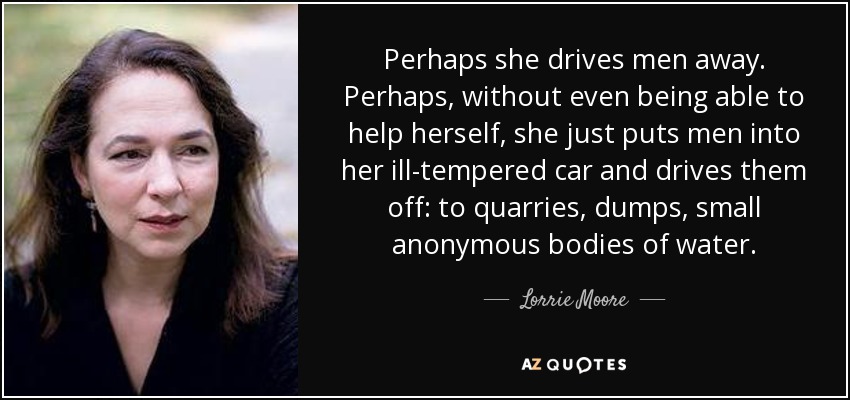 Perhaps she drives men away. Perhaps, without even being able to help herself, she just puts men into her ill-tempered car and drives them off: to quarries, dumps, small anonymous bodies of water. - Lorrie Moore