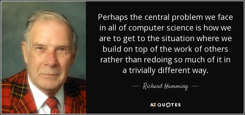 Perhaps the central problem we face in all of computer science is how we are to get to the situation where we build on top of the work of others rather than redoing so much of it in a trivially different way. - Richard Hamming