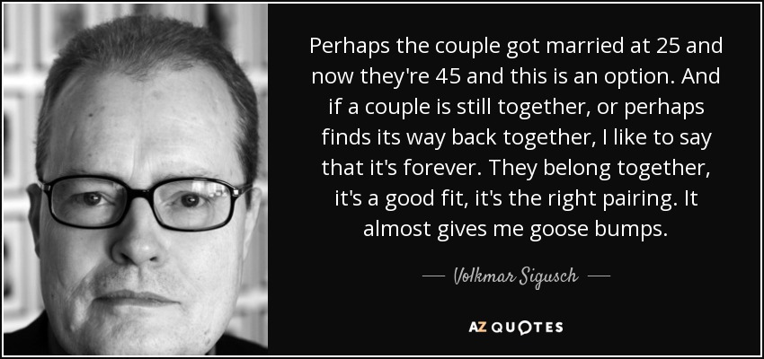 Perhaps the couple got married at 25 and now they're 45 and this is an option. And if a couple is still together, or perhaps finds its way back together, I like to say that it's forever. They belong together, it's a good fit, it's the right pairing. It almost gives me goose bumps. - Volkmar Sigusch