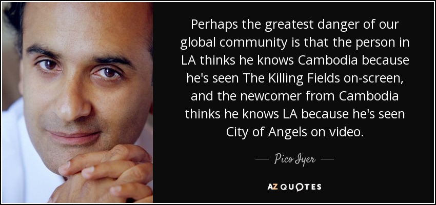 Perhaps the greatest danger of our global community is that the person in LA thinks he knows Cambodia because he's seen The Killing Fields on-screen, and the newcomer from Cambodia thinks he knows LA because he's seen City of Angels on video. - Pico Iyer