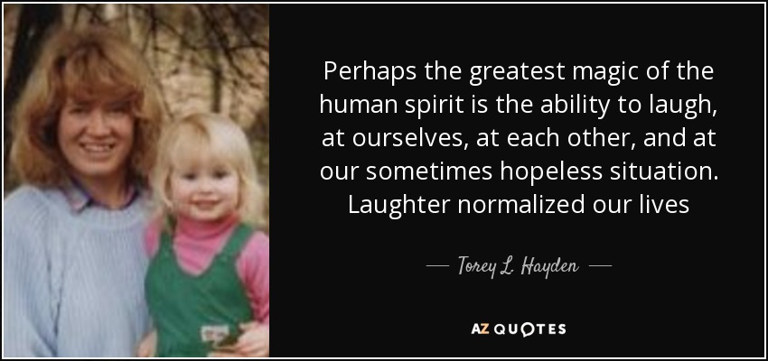 Perhaps the greatest magic of the human spirit is the ability to laugh, at ourselves, at each other, and at our sometimes hopeless situation. Laughter normalized our lives - Torey L. Hayden