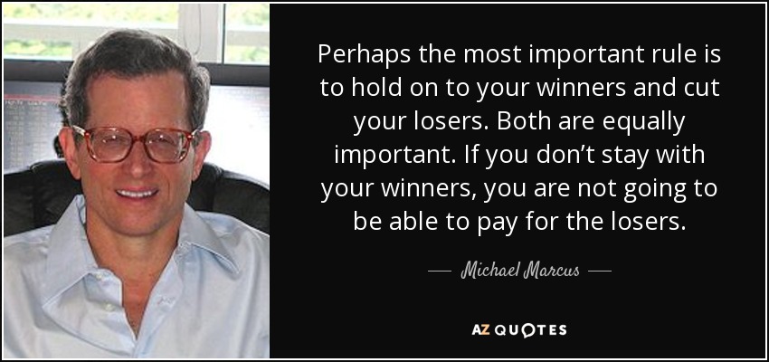 Perhaps the most important rule is to hold on to your winners and cut your losers. Both are equally important. If you don’t stay with your winners, you are not going to be able to pay for the losers. - Michael Marcus