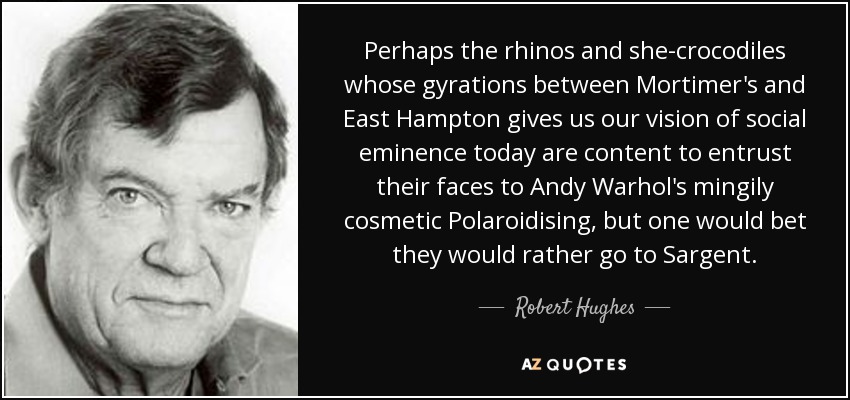 Perhaps the rhinos and she-crocodiles whose gyrations between Mortimer's and East Hampton gives us our vision of social eminence today are content to entrust their faces to Andy Warhol's mingily cosmetic Polaroidising, but one would bet they would rather go to Sargent. - Robert Hughes