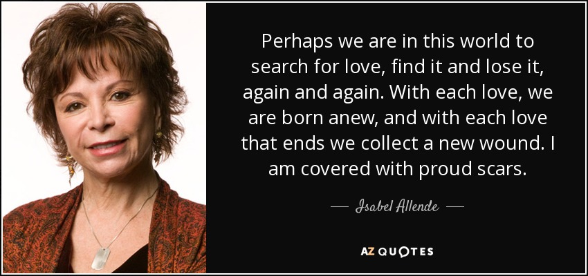 Perhaps we are in this world to search for love, find it and lose it, again and again. With each love, we are born anew, and with each love that ends we collect a new wound. I am covered with proud scars. - Isabel Allende