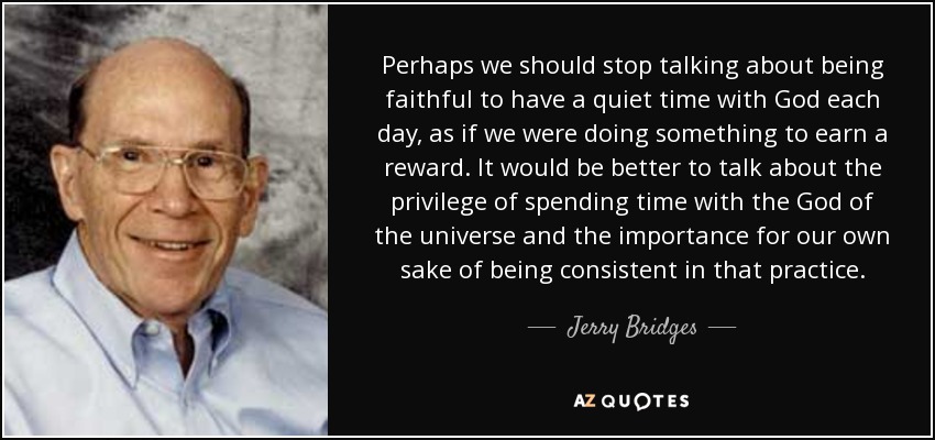 Perhaps we should stop talking about being faithful to have a quiet time with God each day, as if we were doing something to earn a reward. It would be better to talk about the privilege of spending time with the God of the universe and the importance for our own sake of being consistent in that practice. - Jerry Bridges