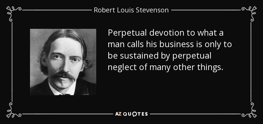 Perpetual devotion to what a man calls his business is only to be sustained by perpetual neglect of many other things. - Robert Louis Stevenson