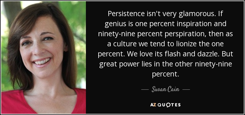 Persistence isn't very glamorous. If genius is one percent inspiration and ninety-nine percent perspiration, then as a culture we tend to lionize the one percent. We love its flash and dazzle. But great power lies in the other ninety-nine percent. - Susan Cain