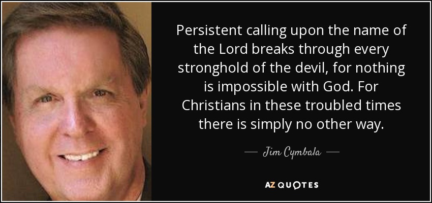Persistent calling upon the name of the Lord breaks through every stronghold of the devil, for nothing is impossible with God. For Christians in these troubled times there is simply no other way. - Jim Cymbala