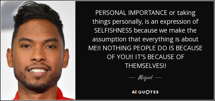 PERSONAL IMPORTANCE or taking things personally, is an expression of SELFISHNESS because we make the assumption that everything is about ME!! NOTHING PEOPLE DO IS BECAUSE OF YOU!! IT'S BECAUSE OF THEMSELVES!! - Miguel