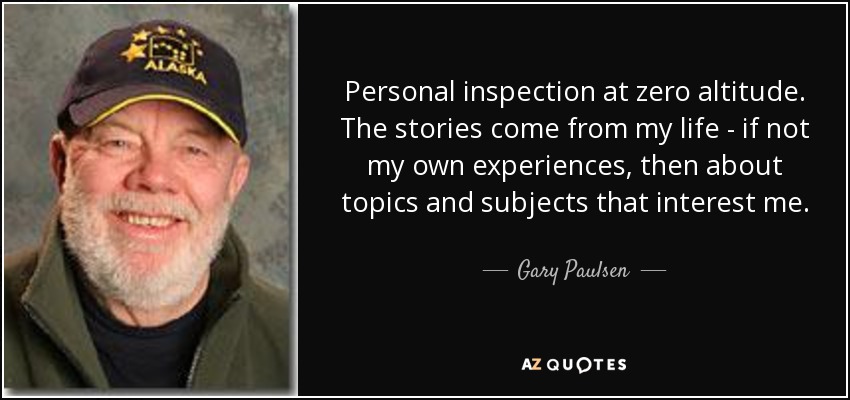 Personal inspection at zero altitude. The stories come from my life - if not my own experiences, then about topics and subjects that interest me. - Gary Paulsen